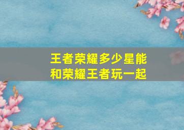 王者荣耀多少星能和荣耀王者玩一起