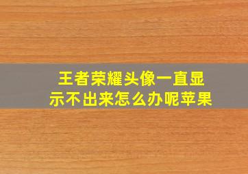 王者荣耀头像一直显示不出来怎么办呢苹果