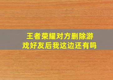 王者荣耀对方删除游戏好友后我这边还有吗