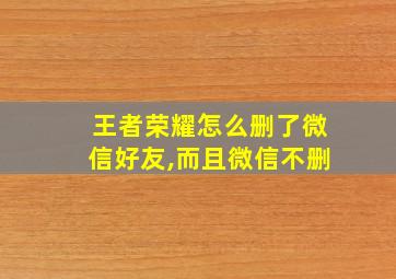 王者荣耀怎么删了微信好友,而且微信不删