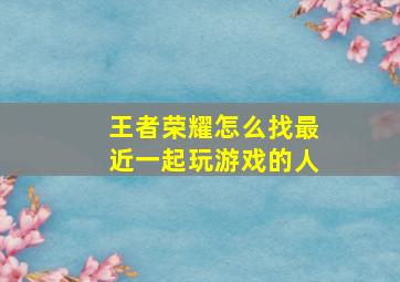 王者荣耀怎么找最近一起玩游戏的人