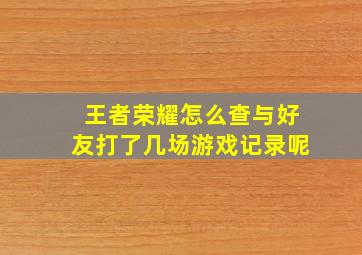 王者荣耀怎么查与好友打了几场游戏记录呢