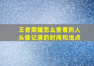 王者荣耀怎么查看别人头像记录的时间和地点