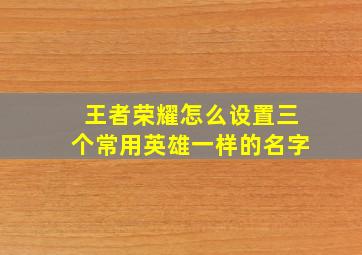 王者荣耀怎么设置三个常用英雄一样的名字