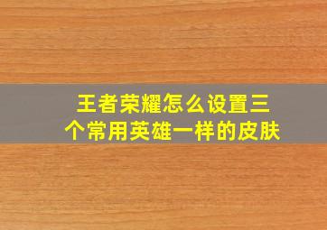 王者荣耀怎么设置三个常用英雄一样的皮肤