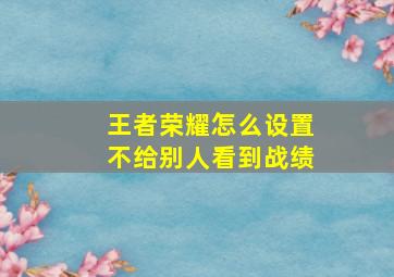 王者荣耀怎么设置不给别人看到战绩