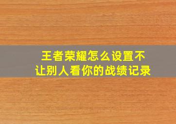 王者荣耀怎么设置不让别人看你的战绩记录