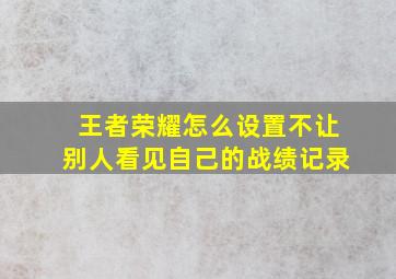 王者荣耀怎么设置不让别人看见自己的战绩记录