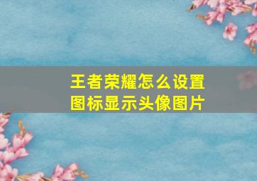 王者荣耀怎么设置图标显示头像图片