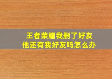 王者荣耀我删了好友他还有我好友吗怎么办