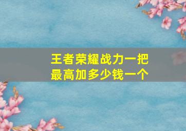 王者荣耀战力一把最高加多少钱一个