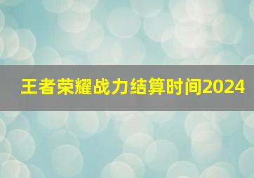 王者荣耀战力结算时间2024