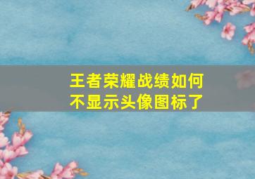 王者荣耀战绩如何不显示头像图标了