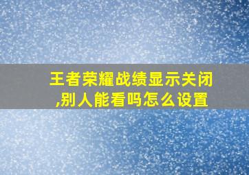 王者荣耀战绩显示关闭,别人能看吗怎么设置