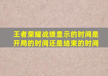 王者荣耀战绩显示的时间是开局的时间还是结束的时间