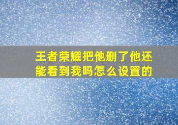 王者荣耀把他删了他还能看到我吗怎么设置的