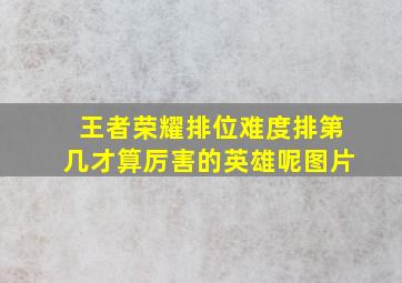 王者荣耀排位难度排第几才算厉害的英雄呢图片