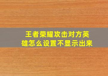 王者荣耀攻击对方英雄怎么设置不显示出来