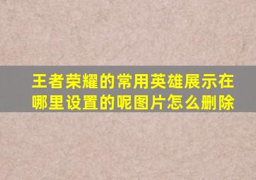 王者荣耀的常用英雄展示在哪里设置的呢图片怎么删除