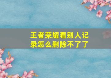 王者荣耀看别人记录怎么删除不了了