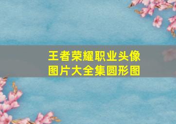 王者荣耀职业头像图片大全集圆形图