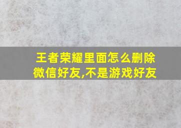 王者荣耀里面怎么删除微信好友,不是游戏好友