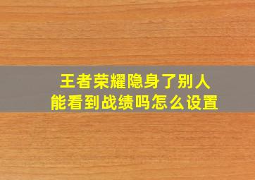 王者荣耀隐身了别人能看到战绩吗怎么设置