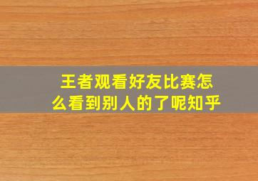 王者观看好友比赛怎么看到别人的了呢知乎