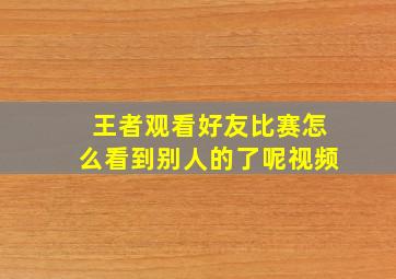 王者观看好友比赛怎么看到别人的了呢视频