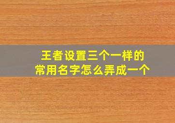 王者设置三个一样的常用名字怎么弄成一个