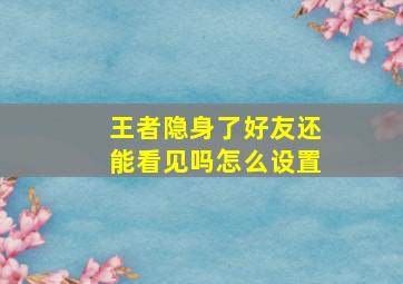 王者隐身了好友还能看见吗怎么设置