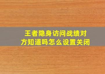 王者隐身访问战绩对方知道吗怎么设置关闭