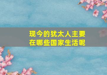 现今的犹太人主要在哪些国家生活呢