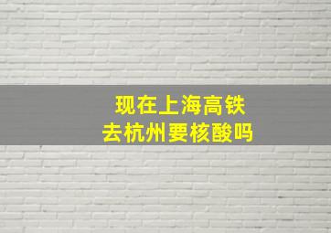 现在上海高铁去杭州要核酸吗