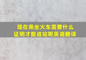 现在乘坐火车需要什么证明才能进站呢英语翻译