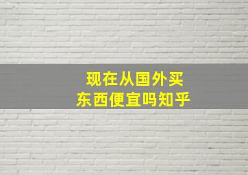 现在从国外买东西便宜吗知乎