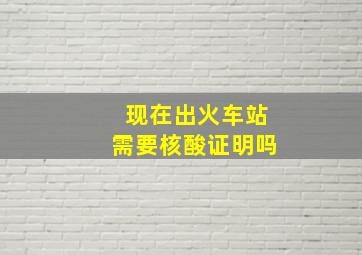 现在出火车站需要核酸证明吗