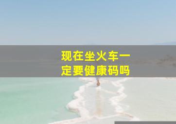 现在坐火车一定要健康码吗