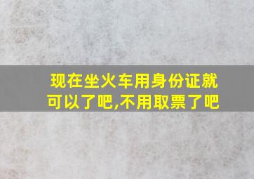 现在坐火车用身份证就可以了吧,不用取票了吧