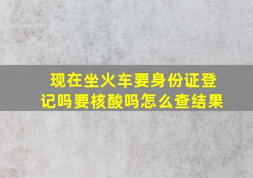 现在坐火车要身份证登记吗要核酸吗怎么查结果