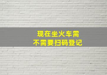 现在坐火车需不需要扫码登记