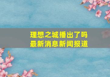 理想之城播出了吗最新消息新闻报道