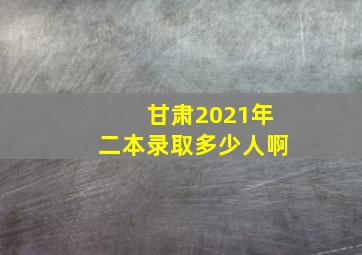 甘肃2021年二本录取多少人啊