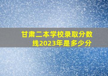 甘肃二本学校录取分数线2023年是多少分