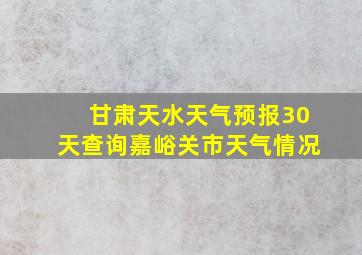 甘肃天水天气预报30天查询嘉峪关市天气情况