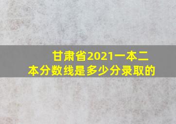 甘肃省2021一本二本分数线是多少分录取的