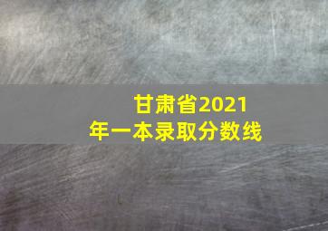 甘肃省2021年一本录取分数线