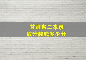 甘肃省二本录取分数线多少分