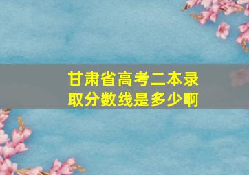 甘肃省高考二本录取分数线是多少啊