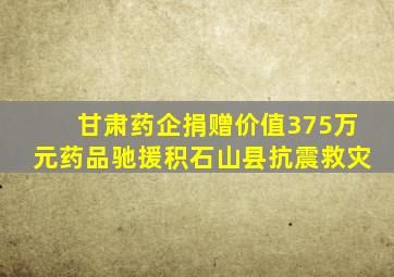 甘肃药企捐赠价值375万元药品驰援积石山县抗震救灾